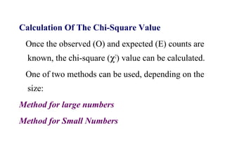 Calculation Of The Chi-Square Value
Once the observed (O) and expected (E) counts are
known, the chi-square (χ2
) value can be calculated.
One of two methods can be used, depending on the
size:
Method for large numbers
Method for Small Numbers
 