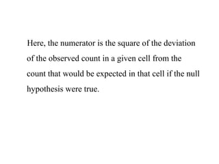 Here, the numerator is the square of the deviation
of the observed count in a given cell from the
count that would be expected in that cell if the null
hypothesis were true.
 