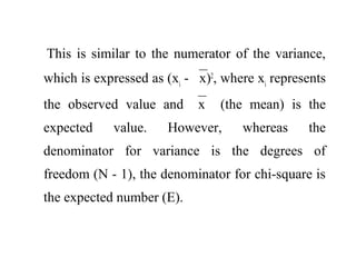 This is similar to the numerator of the variance,
which is expressed as (xi
- x)2
, where xi
represents
the observed value and x (the mean) is the
expected value. However, whereas the
denominator for variance is the degrees of
freedom (N - 1), the denominator for chi-square is
the expected number (E).
 