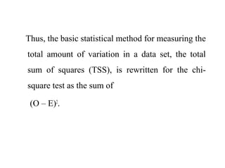 Thus, the basic statistical method for measuring the
total amount of variation in a data set, the total
sum of squares (TSS), is rewritten for the chi-
square test as the sum of
(O – E)2
.
 
