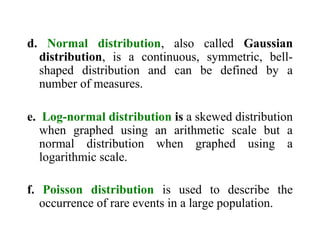 d. Normal distribution, also called Gaussian
distribution, is a continuous, symmetric, bell-
shaped distribution and can be defined by a
number of measures.
e. Log-normal distribution is a skewed distribution
when graphed using an arithmetic scale but a
normal distribution when graphed using a
logarithmic scale.
f. Poisson distribution is used to describe the
occurrence of rare events in a large population.
 