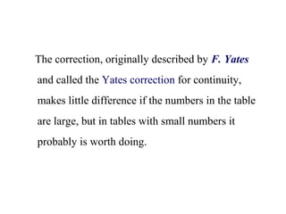 The correction, originally described by F. Yates
and called the Yates correction for continuity,
makes little difference if the numbers in the table
are large, but in tables with small numbers it
probably is worth doing.
 