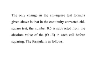 The only change in the chi-square test formula
given above is that in the continuity corrected chi-
square test, the number 0.5 is subtracted from the
absolute value of the (O -E) in each cell before
squaring. The formula is as follows:
 