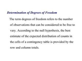 Determination of Degrees of Freedom
The term degrees of freedom refers to the number
of observations that can be considered to be free to
vary. According to the null hypothesis, the best
estimate of the expected distribution of counts in
the cells of a contingency table is provided by the
row and column totals.
 