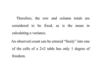 Therefore, the row and column totals are
considered to be fixed, as is the mean in
calculating a variance.
An observed count can be entered “freely” into one
of the cells of a 2×2 table has only 1 degree of
freedom.
 