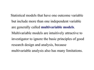Statistical models that have one outcome variable
but include more than one independent variable
are generally called multivariable models.
Multivariable models are intuitively attractive to
investigator to ignore the basic principles of good
research design and analysis, because
multivariable analysis also has many limitations.
 