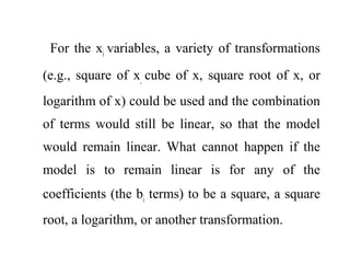 For the xi
variables, a variety of transformations
(e.g., square of x,
cube of x, square root of x, or
logarithm of x) could be used and the combination
of terms would still be linear, so that the model
would remain linear. What cannot happen if the
model is to remain linear is for any of the
coefficients (the bi
terms) to be a square, a square
root, a logarithm, or another transformation.
 