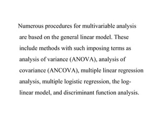 Numerous procedures for multivariable analysis
are based on the general linear model. These
include methods with such imposing terms as
analysis of variance (ANOVA), analysis of
covariance (ANCOVA), multiple linear regression
analysis, multiple logistic regression, the log-
linear model, and discriminant function analysis.
 
