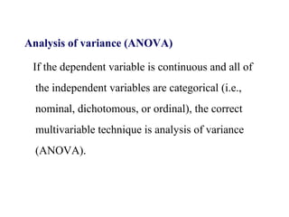 Analysis of variance (ANOVA)
If the dependent variable is continuous and all of
the independent variables are categorical (i.e.,
nominal, dichotomous, or ordinal), the correct
multivariable technique is analysis of variance
(ANOVA).
 