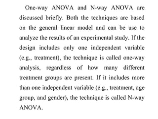 One-way ANOVA and N-way ANOVA are
discussed briefly. Both the techniques are based
on the general linear model and can be use to
analyze the results of an experimental study. If the
design includes only one independent variable
(e.g., treatment), the technique is called one-way
analysis, regardless of how many different
treatment groups are present. If it includes more
than one independent variable (e.g., treatment, age
group, and gender), the technique is called N-way
ANOVA.
 