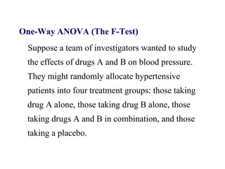 One-Way ANOVA (The F-Test)
Suppose a team of investigators wanted to study
the effects of drugs A and B on blood pressure.
They might randomly allocate hypertensive
patients into four treatment groups: those taking
drug A alone, those taking drug B alone, those
taking drugs A and B in combination, and those
taking a placebo.
 