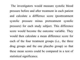 The investigators would measure systolic blood
pressure before and after treatment in each patient
and calculate a difffernce score (posttreatment
systolic pressure minus pretreatment systolic
pressure) for each study subject. This difference
score would become the outcome variable. They
would then calculate a mean difference score for
each of the four treatment groups (i.e., the three
drug groups and the one placebo group) so that
these mean scores could be compared in a test of
statistical significance.
 