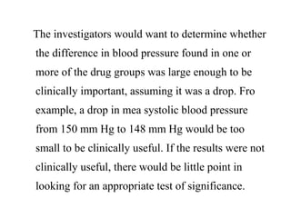 The investigators would want to determine whether
the difference in blood pressure found in one or
more of the drug groups was large enough to be
clinically important, assuming it was a drop. Fro
example, a drop in mea systolic blood pressure
from 150 mm Hg to 148 mm Hg would be too
small to be clinically useful. If the results were not
clinically useful, there would be little point in
looking for an appropriate test of significance.
 