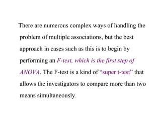 There are numerous complex ways of handling the
problem of multiple associations, but the best
approach in cases such as this is to begin by
performing an F-test, which is the first step of
ANOVA. The F-test is a kind of “super t-test” that
allows the investigators to compare more than two
means simultaneously.
 