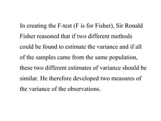 In creating the F-test (F is for Fisher), Sir Ronald
Fisher reasoned that if two different methods
could be found to estimate the variance and if all
of the samples came from the same population,
these two different estimates of variance should be
similar. He therefore developed two measures of
the variance of the observations.
 