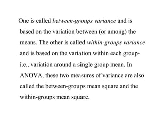 One is called between-groups variance and is
based on the variation between (or among) the
means. The other is called within-groups variance
and is based on the variation within each group-
i.e., variation around a single group mean. In
ANOVA, these two measures of variance are also
called the between-groups mean square and the
within-groups mean square.
 