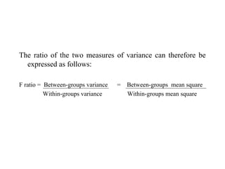 The ratio of the two measures of variance can therefore be
expressed as follows:
F ratio = Between-groups variance = Between-groups mean square
Within-groups variance Within-groups mean square
 