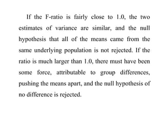 If the F-ratio is fairly close to 1.0, the two
estimates of variance are similar, and the null
hypothesis that all of the means came from the
same underlying population is not rejected. If the
ratio is much larger than 1.0, there must have been
some force, attributable to group differences,
pushing the means apart, and the null hypothesis of
no difference is rejected.
 