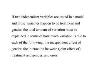 If two independent variables are tested in a model
and those variables happen to be treatment and
gender, the total amount of variation must be
explained in terms of how much variation is due to
each of the following: the independent effect of
gender, the interaction between (joint effect of)
treatment and gender, and error.
 