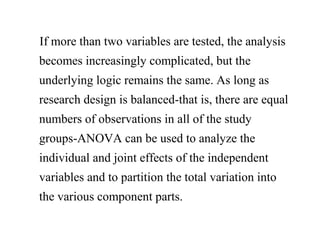 If more than two variables are tested, the analysis
becomes increasingly complicated, but the
underlying logic remains the same. As long as
research design is balanced-that is, there are equal
numbers of observations in all of the study
groups-ANOVA can be used to analyze the
individual and joint effects of the independent
variables and to partition the total variation into
the various component parts.
 