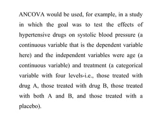 ANCOVA would be used, for example, in a study
in which the goal was to test the effects of
hypertensive drugs on systolic blood pressure (a
continuous variable that is the dependent variable
here) and the independent variables were age (a
continuous variable) and treatment (a categorical
variable with four levels-i.e., those treated with
drug A, those treated with drug B, those treated
with both A and B, and those treated with a
placebo).
 