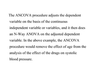 The ANCOVA procedure adjusts the dependent
variable on the basis of the continuous
independent variable or variables, and it then does
an N-Way ANOVA on the adjusted dependent
variable. In the above example, the ANCOVA
procedure would remove the effect of age from the
analysis of the effect of the drugs on systolic
blood pressure.
 