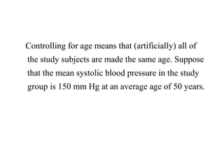 Controlling for age means that (artificially) all of
the study subjects are made the same age. Suppose
that the mean systolic blood pressure in the study
group is 150 mm Hg at an average age of 50 years.
 