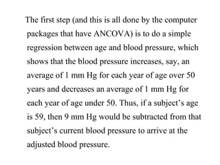 The first step (and this is all done by the computer
packages that have ANCOVA) is to do a simple
regression between age and blood pressure, which
shows that the blood pressure increases, say, an
average of 1 mm Hg for each year of age over 50
years and decreases an average of 1 mm Hg for
each year of age under 50. Thus, if a subject’s age
is 59, then 9 mm Hg would be subtracted from that
subject’s current blood pressure to arrive at the
adjusted blood pressure.
 