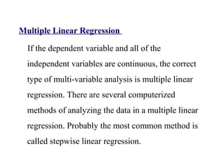 Multiple Linear Regression
If the dependent variable and all of the
independent variables are continuous, the correct
type of multi-variable analysis is multiple linear
regression. There are several computerized
methods of analyzing the data in a multiple linear
regression. Probably the most common method is
called stepwise linear regression.
 