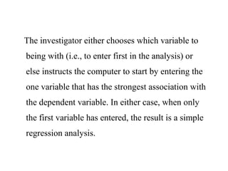 The investigator either chooses which variable to
being with (i.e., to enter first in the analysis) or
else instructs the computer to start by entering the
one variable that has the strongest association with
the dependent variable. In either case, when only
the first variable has entered, the result is a simple
regression analysis.
 