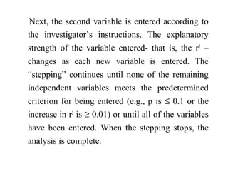 Next, the second variable is entered according to
the investigator’s instructions. The explanatory
strength of the variable entered- that is, the r2
–
changes as each new variable is entered. The
“stepping” continues until none of the remaining
independent variables meets the predetermined
criterion for being entered (e.g., p is ≤ 0.1 or the
increase in r2
is ≥ 0.01) or until all of the variables
have been entered. When the stepping stops, the
analysis is complete.
 