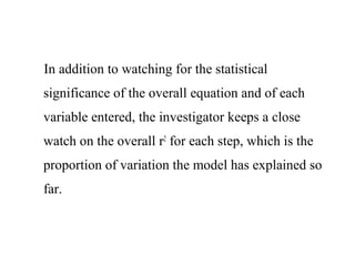 In addition to watching for the statistical
significance of the overall equation and of each
variable entered, the investigator keeps a close
watch on the overall r2
for each step, which is the
proportion of variation the model has explained so
far.
 