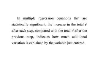 In multiple regression equations that are
statistically significant, the increase in the total r2
after each step, compared with the total r2
after the
previous step, indicates how much additional
variation is explained by the variable just entered.
 
