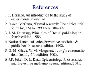 References
1.C. Bernard, An introduction to the study of
experimental medicine.
2. Daniel McCann, ‘Dental research: The clinical trial
formula’, JADA 1990 Apr, 384-392.
3. J. M. Dunning, Principles of Dental public health,
fourth edition, 1986.
4. National medical series,Preventive medicine &
public health, second edition, 1992.
5. G. M. Gluck, W.M. Morganstei, Jong’s community
detal health, fifth edition, 2003.
6. J.F. Jekel, D. L. Katz, Epidemiology, biostatistics
and preventive medicine, second edition, 2001.
 