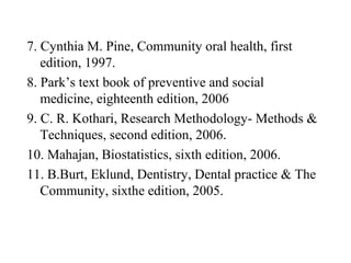7. Cynthia M. Pine, Community oral health, first
edition, 1997.
8. Park’s text book of preventive and social
medicine, eighteenth edition, 2006
9. C. R. Kothari, Research Methodology- Methods &
Techniques, second edition, 2006.
10. Mahajan, Biostatistics, sixth edition, 2006.
11. B.Burt, Eklund, Dentistry, Dental practice & The
Community, sixthe edition, 2005.
 