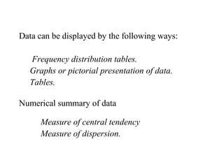 Data can be displayed by the following ways:
Frequency distribution tables.
Graphs or pictorial presentation of data.
Tables.
Numerical summary of data
Measure of central tendency
Measure of dispersion.
 
