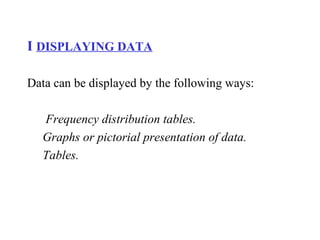 I DISPLAYING DATA
Data can be displayed by the following ways:
Frequency distribution tables.
Graphs or pictorial presentation of data.
Tables.
 