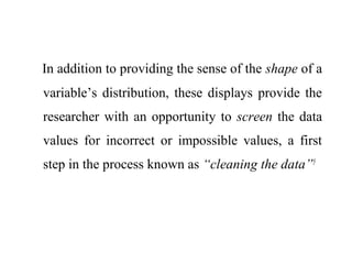 In addition to providing the sense of the shape of a
variable’s distribution, these displays provide the
researcher with an opportunity to screen the data
values for incorrect or impossible values, a first
step in the process known as “cleaning the data”5
 