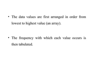 • The data values are first arranged in order from
lowest to highest value (an array).
• The frequency with which each value occurs is
then tabulated.
 