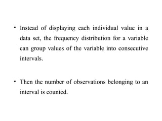 • Instead of displaying each individual value in a
data set, the frequency distribution for a variable
can group values of the variable into consecutive
intervals.
• Then the number of observations belonging to an
interval is counted.
 
