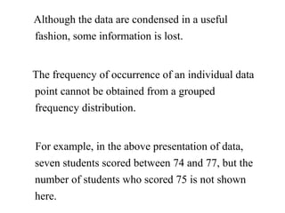 Although the data are condensed in a useful
fashion, some information is lost.
The frequency of occurrence of an individual data
point cannot be obtained from a grouped
frequency distribution.
For example, in the above presentation of data,
seven students scored between 74 and 77, but the
number of students who scored 75 is not shown
here.
 