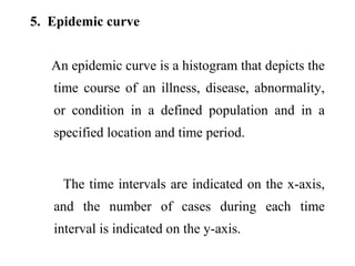 5. Epidemic curve
An epidemic curve is a histogram that depicts the
time course of an illness, disease, abnormality,
or condition in a defined population and in a
specified location and time period.
The time intervals are indicated on the x-axis,
and the number of cases during each time
interval is indicated on the y-axis.
 
