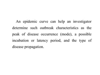 An epidemic curve can help an investigator
determine such outbreak characteristics as the
peak of disease occurrence (mode), a possible
incubation or latency period, and the type of
disease propagation.
 
