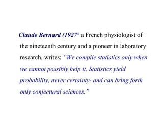 Claude Bernard (1927)1,
a French physiologist of
the nineteenth century and a pioneer in laboratory
research, writes: “We compile statistics only when
we cannot possibly help it. Statistics yield
probability, never certainty- and can bring forth
only conjectural sciences.”
 