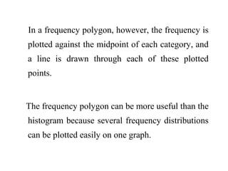 In a frequency polygon, however, the frequency is
plotted against the midpoint of each category, and
a line is drawn through each of these plotted
points.
The frequency polygon can be more useful than the
histogram because several frequency distributions
can be plotted easily on one graph.
 