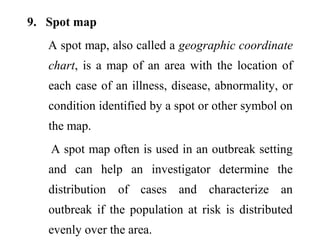 9. Spot map
A spot map, also called a geographic coordinate
chart, is a map of an area with the location of
each case of an illness, disease, abnormality, or
condition identified by a spot or other symbol on
the map.
A spot map often is used in an outbreak setting
and can help an investigator determine the
distribution of cases and characterize an
outbreak if the population at risk is distributed
evenly over the area.
 