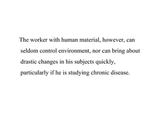 The worker with human material, however, can
seldom control environment, nor can bring about
drastic changes in his subjects quickly,
particularly if he is studying chronic disease.
 
