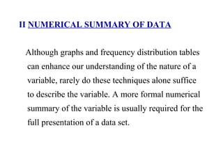 II NUMERICAL SUMMARY OF DATA
Although graphs and frequency distribution tables
can enhance our understanding of the nature of a
variable, rarely do these techniques alone suffice
to describe the variable. A more formal numerical
summary of the variable is usually required for the
full presentation of a data set.
 