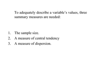 To adequately describe a variable’s values, three
summary measures are needed:
1. The sample size.
2. A measure of central tendency
3. A measure of dispersion.
 