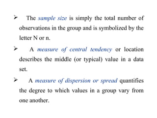  The sample size is simply the total number of
observations in the group and is symbolized by the
letter N or n.
 A measure of central tendency or location
describes the middle (or typical) value in a data
set.
 A measure of dispersion or spread quantifies
the degree to which values in a group vary from
one another.
 